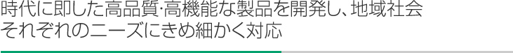 時代に即した高品質・高機能な製品を開発し、地域社会それぞれのニーズにきめ細かく対応
